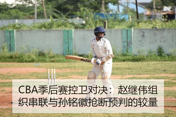 CBA季后赛控卫对决：赵继伟组织串联与孙铭徽抢断预判的较量